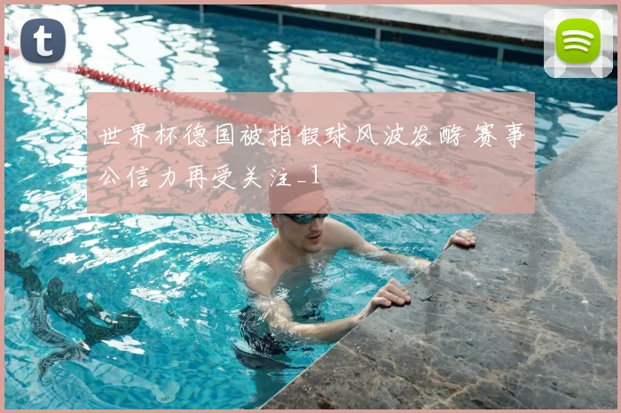 世界杯德国被指假球风波发酵 赛事公信力再受关注_1
