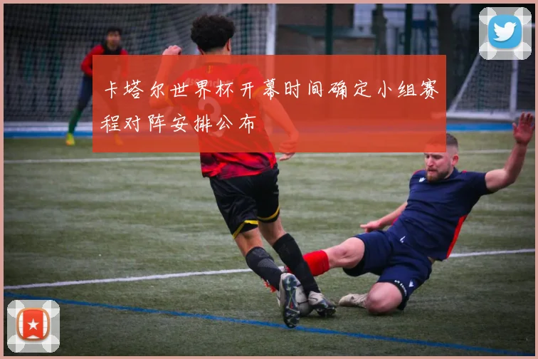 卡塔尔世界杯开幕时间确定小组赛程对阵安排公布