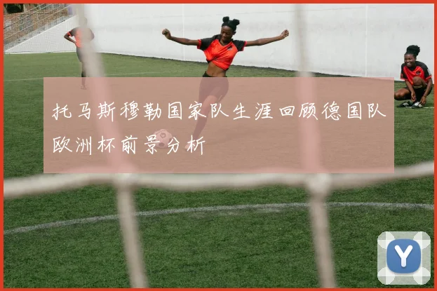托马斯穆勒国家队生涯回顾德国队欧洲杯前景分析