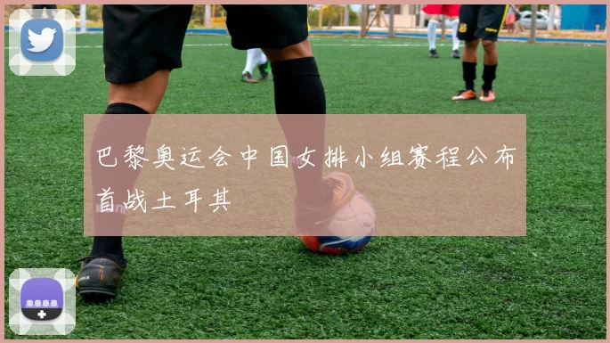 巴黎奥运会中国女排小组赛程公布首战土耳其