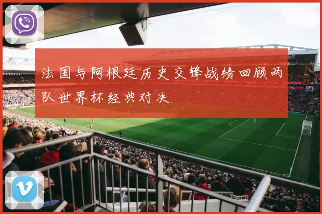 法国与阿根廷历史交锋战绩回顾两队世界杯经典对决