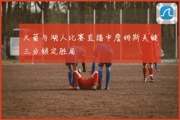 火箭与湖人比赛直播中詹姆斯关键三分锁定胜局