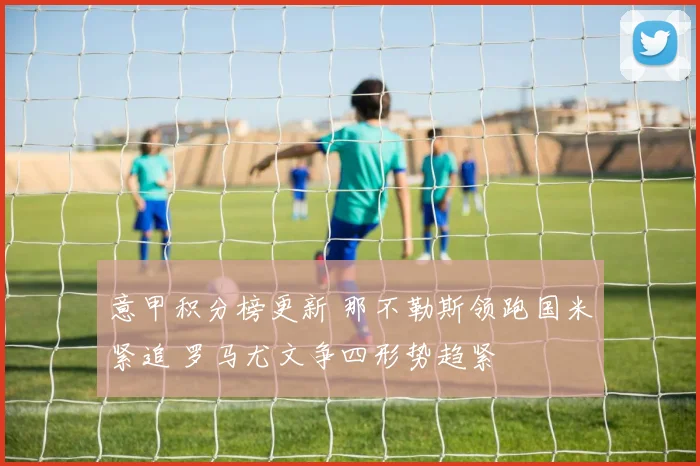 意甲积分榜更新 那不勒斯领跑国米紧追 罗马尤文争四形势趋紧