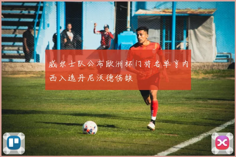 威尔士队公布欧洲杯门将名单亨内西入选丹尼沃德伤缺