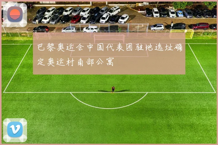 巴黎奥运会中国代表团驻地选址确定奥运村南部公寓