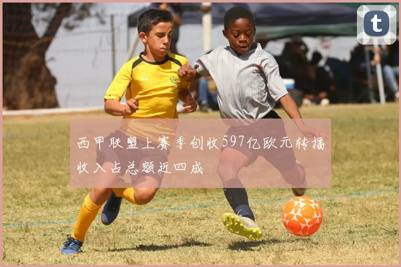 西甲联盟上赛季创收597亿欧元转播收入占总额近四成