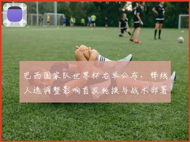 巴西国家队世界杯名单公布,锋线人选调整影响首发轮换与战术部署