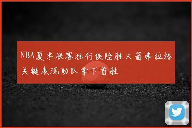 NBA夏季联赛独行侠险胜火箭弗拉格关键表现助队拿下首胜
