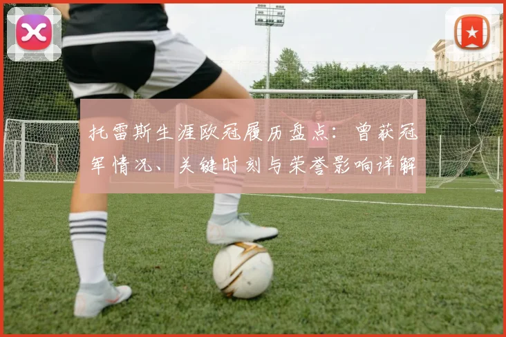 托雷斯生涯欧冠履历盘点：曾获冠军情况、关键时刻与荣誉影响详解