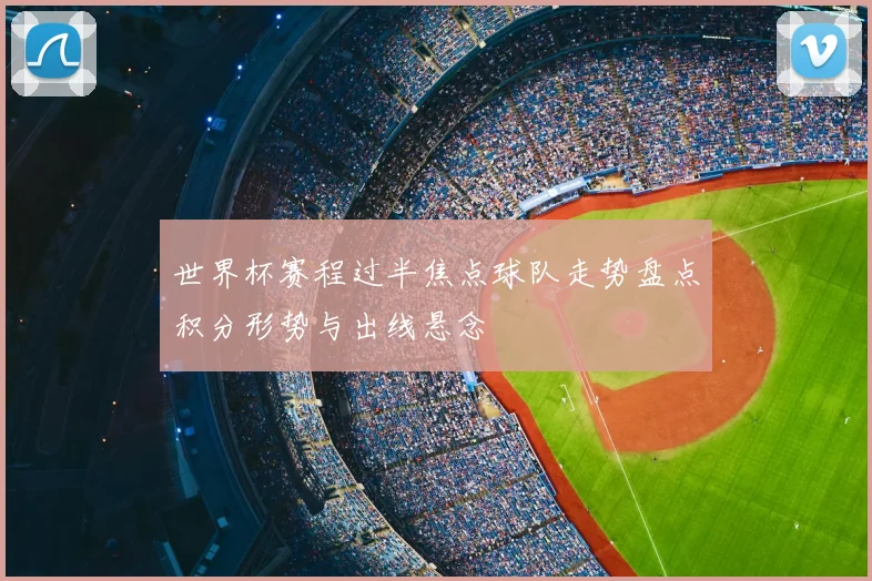 世界杯赛程过半焦点球队走势盘点积分形势与出线悬念