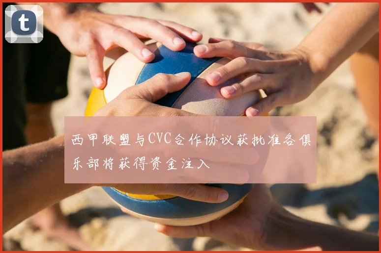 西甲联盟与CVC合作协议获批准各俱乐部将获得资金注入