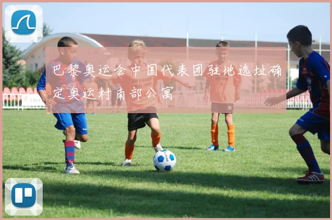 巴黎奥运会中国代表团驻地选址确定奥运村南部公寓