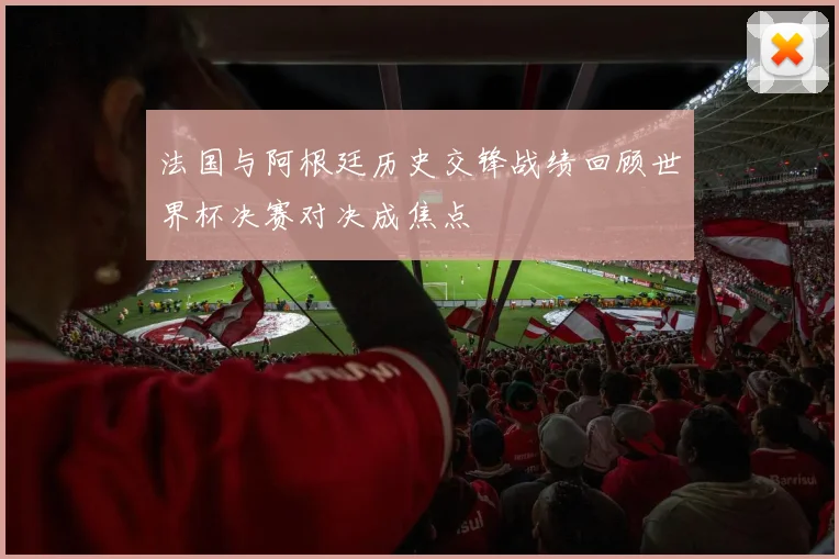 法国与阿根廷历史交锋战绩回顾世界杯决赛对决成焦点