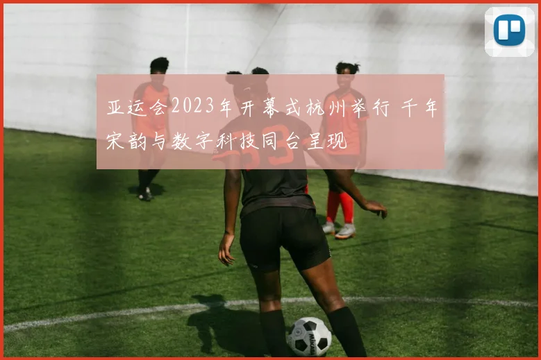 亚运会2023年开幕式杭州举行 千年宋韵与数字科技同台呈现