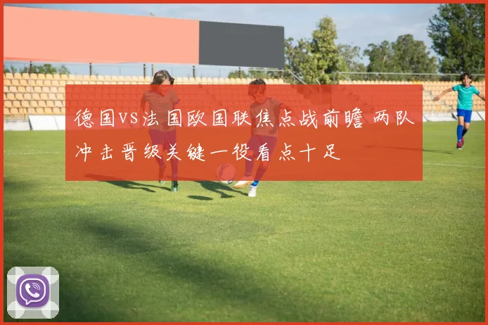 德国vs法国欧国联焦点战前瞻 两队冲击晋级关键一役看点十足