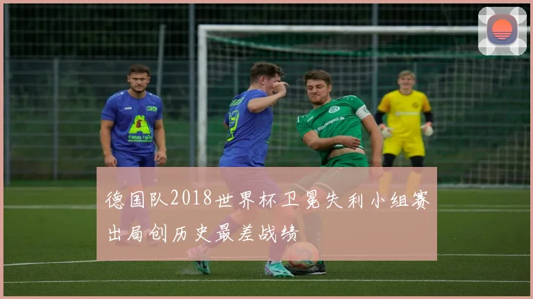德国队2018世界杯卫冕失利小组赛出局创历史最差战绩