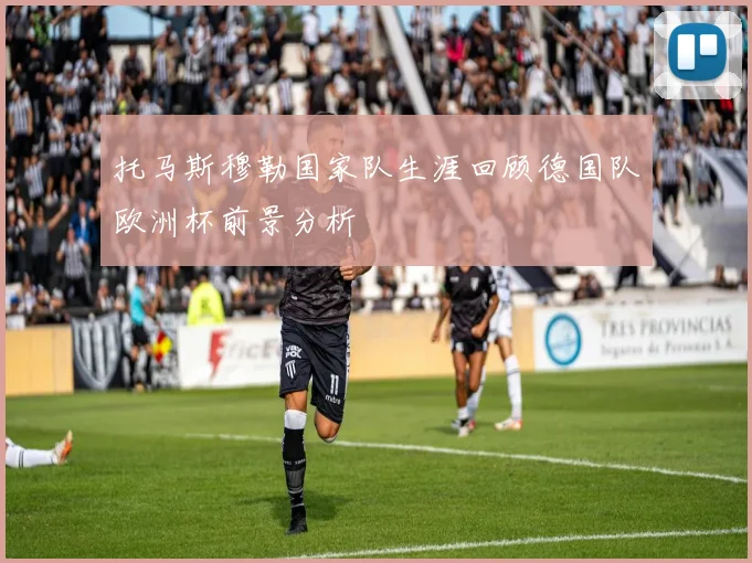 托马斯穆勒国家队生涯回顾德国队欧洲杯前景分析