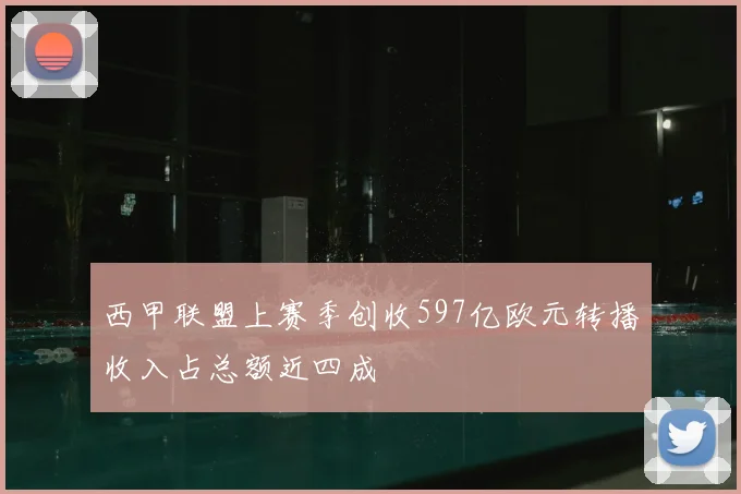 西甲联盟上赛季创收597亿欧元转播收入占总额近四成