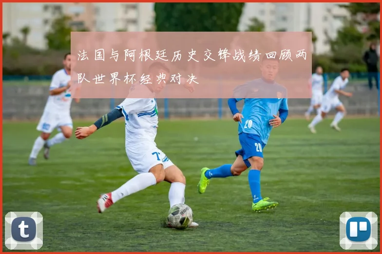 法国与阿根廷历史交锋战绩回顾两队世界杯经典对决