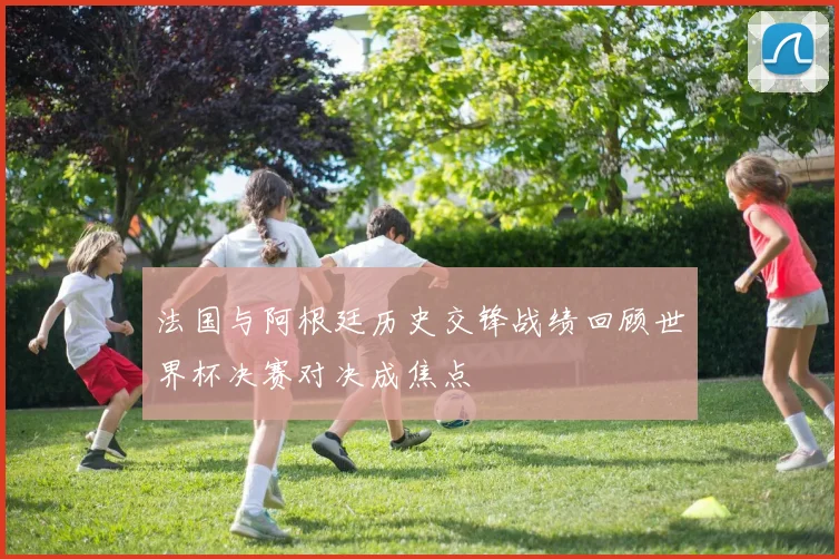 法国与阿根廷历史交锋战绩回顾世界杯决赛对决成焦点